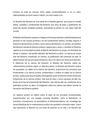 humana se trata de conocer dicho objeto comprendiéndolo o, en su caso,
relacionándolo ya como causa o efecto, ya como medio o fin.
La filosofía del Derecho es una parte de la filosofía general, que busca la verdad
última, completa y fundamental del Derecho que sirva de base y justificación de
todas las demás verdades jurídicas, articulando lo jurídico en una visión total del
mundo.
El filósofo del Derecho inquiere e indaga en forma permanente y desinteresada para
penetrar en las causas primeras y en los fundamentos últimos: morales, lógicos e
históricos del fenómeno jurídico y de la ciencia del Derecho; en cambio, el científico
del Derecho estudia el Derecho positivo vigente aquí y ahora, o también el Derecho
vigente en la comunidad mundial; el filósofo del Derecho se ocupa, sin limitación de
tiempo ni espacio, del sentido absoluto del fenómeno jurídico. La ciencia se ocupa
solo del Derecho constituido; en cambio, la justificación del contenido de este, la
determinación de sus principios directivos y de su fin último son tarea de la filosofía.
A diferencia de la ciencia del Derecho, la filosofía del Derecho valora los
ordenamientos jurídicos según un ideal de justicia. La filosofía del Derecho carece
de supuestos, su objeto es la ciencia del derecho; proporciona los principios que
fundamentan a la ciencia jurídica; problematiza y analiza el objeto de la ciencia
jurídica. explica que las principales interrogantes sobre el Derecho brotan de las dos
limitaciones de la ciencia jurídica: más acá de esta y como supuesto de ella, los
temas de la teoría fundamental del Derecho; más allá de ella, las cuestiones de la
estimativa jurídica, es decir, la indagación sobre los valores que deben orientar la
formación del Derecho positivo.
Un sistema jurídico se edifica sobre la base de los principios fundamentales
proporcionados por una singular corriente filosófica, como el liberalismo, el
marxismo, el positivismo, el racionalismo, el tridimensionalismo, etc. Investigar las
raíces filosóficas de un ordenamiento jurídico nos ayudará a conocerlo mejor. Como
dice Sarmiento, la filosofía es una toma de posición en la vida, y la filosofía del
 
