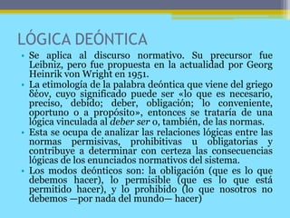 LÓGICA DEÓNTICA
• Se aplica al discurso normativo. Su precursor fue
Leibniz, pero fue propuesta en la actualidad por Georg
Heinrik von Wright en 1951.
• La etimología de la palabra deóntica que viene del griego
δέον, cuyo significado puede ser «lo que es necesario,
preciso, debido; deber, obligación; lo conveniente,
oportuno o a propósito», entonces se trataría de una
lógica vinculada al deber ser o, también, de las normas.
• Esta se ocupa de analizar las relaciones lógicas entre las
normas permisivas, prohibitivas u obligatorias y
contribuye a determinar con certeza las consecuencias
lógicas de los enunciados normativos del sistema.
• Los modos deónticos son: la obligación (que es lo que
debemos hacer), lo permisible (que es lo que está
permitido hacer), y lo prohibido (lo que nosotros no
debemos —por nada del mundo— hacer)
 