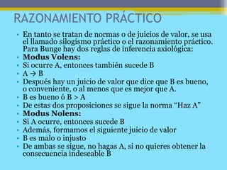 RAZONAMIENTO PRÁCTICO
• En tanto se tratan de normas o de juicios de valor, se usa
el llamado silogismo práctico o el razonamiento práctico.
Para Bunge hay dos reglas de inferencia axiológica:
• Modus Volens:
• Si ocurre A, entonces también sucede B
• A → B
• Después hay un juicio de valor que dice que B es bueno,
o conveniente, o al menos que es mejor que A.
• B es bueno ó B > A
• De estas dos proposiciones se sigue la norma “Haz A”
• Modus Nolens:
• Si A ocurre, entonces sucede B
• Además, formamos el siguiente juicio de valor
• B es malo o injusto
• De ambas se sigue, no hagas A, si no quieres obtener la
consecuencia indeseable B
 