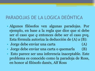 PARADOJAS DE LA LOGICA DEÓNTICA
• Algunos filósofos ven algunas paradojas. Por
ejemplo, en base a la regla que dice que si debe
ser el caso que q entonces debe ser el caso pvq.
Esta fórmula autoriza la deducción de (A) a (B):
• Jorge debe enviar una carta (A)
• Jorge debe enviar una carta o quemarla (B)
• Esto parece ser una inferencia inaceptable. Este
problema es conocido como la paradoja de Ross,
en honor al filósofo danés, Alf Ross
 