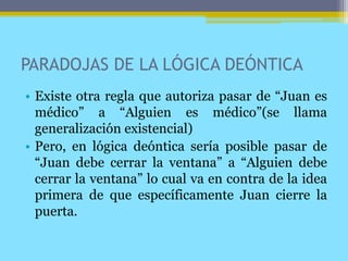 PARADOJAS DE LA LÓGICA DEÓNTICA
• Existe otra regla que autoriza pasar de “Juan es
médico” a “Alguien es médico”(se llama
generalización existencial)
• Pero, en lógica deóntica sería posible pasar de
“Juan debe cerrar la ventana” a “Alguien debe
cerrar la ventana” lo cual va en contra de la idea
primera de que específicamente Juan cierre la
puerta.
 