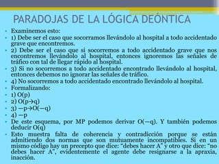 PARADOJAS DE LA LÓGICA DEÓNTICA
• Examinemos esto:
• 1) Debe ser el caso que socorramos llevándolo al hospital a todo accidentado
grave que encontremos.
• 2) Debe ser el caso que si socorremos a todo accidentado grave que nos
encontremos llevándolo al hospital, entonces ignoremos las señales de
tráfico con tal de llegar rápido al hospital.
• 3) Si no socorremos a todo accidentado encontrado llevándolo al hospital,
entonces debemos no ignorar las señales de tráfico.
• 4) No socorremos a todo accidentado encontrado llevándolo al hospital.
• Formalizando:
• 1) O(p)
• 2) O(p→q)
• 3) ―p→O(―q)
• 4) ―p
• De este esquema, por MP podemos derivar O(―q). Y también podemos
deducir O(q)
• Esto muestra falta de coherencia y contradicción porque se están
admitiendo dos normas que son mutuamente incompatibles. Si en un
mismo código hay un precepto que dice: “debes hacer A” y otro que dice: “no
debes hacer A”, evidentemente el agente debe resignarse a la apraxia,
inacción.
 