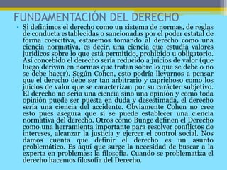 FUNDAMENTACIÓN DEL DERECHO
• Si definimos el derecho como un sistema de normas, de reglas
de conducta establecidas o sancionadas por el poder estatal de
forma coercitiva, estaremos tomando al derecho como una
ciencia normativa, es decir, una ciencia que estudia valores
jurídicos sobre lo que está permitido, prohibido u obligatorio.
Así concebido el derecho sería reducido a juicios de valor (que
luego derivan en normas que tratan sobre lo que se debe o no
se debe hacer). Según Cohen, esto podría llevarnos a pensar
que el derecho debe ser tan arbitrario y caprichoso como los
juicios de valor que se caracterizan por su carácter subjetivo.
El derecho no sería una ciencia sino una opinión y como toda
opinión puede ser puesta en duda y desestimada, el derecho
sería una ciencia del accidente. Obviamente Cohen no cree
esto pues asegura que sí se puede establecer una ciencia
normativa del derecho. Otros como Bunge definen el Derecho
como una herramienta importante para resolver conflictos de
intereses, alcanzar la justicia y ejercer el control social. Nos
damos cuenta que definir el derecho es un asunto
problemático. Es aquí que surge la necesidad de buscar a la
experta en problemas: la filosofía. Cuando se problematiza el
derecho hacemos filosofía del Derecho.
 