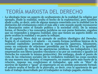 TEORÍA MARXISTA DEL DERECHO
• La ideología tiene un aspecto de ocultamiento de la realidad (la religión por
ejemplo, elude la realidad, oculta el hecho de la explotación), pero también
alude a ella, es decir, está de alguna manera conectada con la realidad (en la
distinción del cristianismo entre el más allá y este mundo puede reconocerse
la disociación entre el Estado político y la sociedad civil). De la misma
forma, el Derecho y los conceptos jurídicos no son puras fantasías, engaños
que no responden a ninguna realidad, sino que tienen un aspecto doble: en
parte ocultan la realidad y en parte la reflejan.
• En El capital, Marx dejó un ejemplo de análisis ideológico del Derecho.
Según él, el contrario y el salario – en cuanto formas jurídicas básicas de la
sociedad capitalista- permiten que la explotación aparezca, falsamente,
como un conjunto de relaciones presididas por la libertad y la igualdad.
Desde el punto de vista de las apariencias jurídicas, los trabajadores y los
empresarios son libres (pueden vincularse o no por un contrato) e iguales (el
Derecho les concede la misma protección). Sin embargo, desde el punto de
vista de las relaciones sociales (de la verdadera realidad) las cosas suceden
de una manera muy distinta: el empresario, en cuanto parte más fuerte de la
relación, impone sus condiciones al trabajador, que solo es “libre” de
morirse de hambre e “igual” al empresario en un sentido puramente formal;
el salario oculta el hecho de la plusvalía, es decir, crea la apariencia de que
todo el trabajo desarrollado por el trabajador es trabajo pagado, etcétera.
 