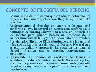 CONCEPTO DE FILOSOFIA DEL DERECHO
• Es una rama de la filosofía que estudia la definición, el
origen el fundamento, el desarrollo y la aplicación del
derecho.
• Antiguamente, el derecho en cuanto a lo que está
conforme a ley y lo natural en cuanto está conforme a la
naturaleza se contrapusieron una a otro en la teoría de
los sofistas para quienes habían un problema de la
validez universal de la ley y del fundamento de la validez.
• Por ejemplo, Hipias de Élide disntingue entre ley natural
y ley social. La primera da lugar al Derecho Natural que
es eterno, válido y necesario. La segunda da lugar al
Derecho Positivo que es creado, convencional y
contingente
• Igualmente, en opinión de Antifonte de Atenas se
establece una división entre Ley de la Naturaleza y Ley
Positiva. La primera es una verdad permanente y se debe
respetar; la segunda es una opinión variable y se puede
desobedecer
 