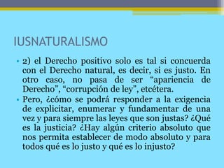 IUSNATURALISMO
• 2) el Derecho positivo solo es tal si concuerda
con el Derecho natural, es decir, si es justo. En
otro caso, no pasa de ser “apariencia de
Derecho”, “corrupción de ley”, etcétera.
• Pero, ¿cómo se podrá responder a la exigencia
de explicitar, enumerar y fundamentar de una
vez y para siempre las leyes que son justas? ¿Qué
es la justicia? ¿Hay algún criterio absoluto que
nos permita establecer de modo absoluto y para
todos qué es lo justo y qué es lo injusto?
 