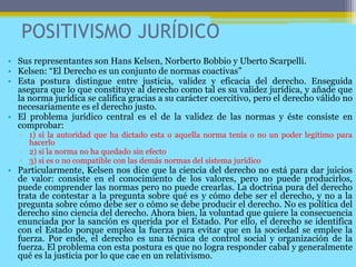 POSITIVISMO JURÍDICO
• Sus representantes son Hans Kelsen, Norberto Bobbio y Uberto Scarpelli.
• Kelsen: “El Derecho es un conjunto de normas coactivas”
• Esta postura distingue entre justicia, validez y eficacia del derecho. Enseguida
asegura que lo que constituye al derecho como tal es su validez jurídica, y añade que
la norma jurídica se califica gracias a su carácter coercitivo, pero el derecho válido no
necesariamente es el derecho justo.
• El problema jurídico central es el de la validez de las normas y éste consiste en
comprobar:
▫ 1) si la autoridad que ha dictado esta o aquella norma tenía o no un poder legítimo para
hacerlo
▫ 2) si la norma no ha quedado sin efecto
▫ 3) si es o no compatible con las demás normas del sistema jurídico
• Particularmente, Kelsen nos dice que la ciencia del derecho no está para dar juicios
de valor: consiste en el conocimiento de los valores, pero no puede producirlos,
puede comprender las normas pero no puede crearlas. La doctrina pura del derecho
trata de contestar a la pregunta sobre qué es y cómo debe ser el derecho, y no a la
pregunta sobre cómo debe ser o cómo se debe producir el derecho. No es política del
derecho sino ciencia del derecho. Ahora bien, la voluntad que quiere la consecuencia
enunciada por la sanción es querida por el Estado. Por ello, el derecho se identifica
con el Estado porque emplea la fuerza para evitar que en la sociedad se emplee la
fuerza. Por ende, el derecho es una técnica de control social y organización de la
fuerza. El problema con esta postura es que no logra responder cabal y generalmente
qué es la justicia por lo que cae en un relativismo.
 