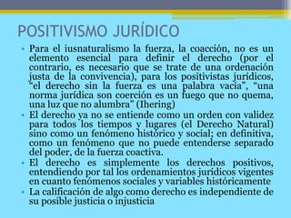POSITIVISMO JURÍDICO
• Para el iusnaturalismo la fuerza, la coacción, no es un
elemento esencial para definir el derecho (por el
contrario, es necesario que se trate de una ordenación
justa de la convivencia), para los positivistas jurídicos,
“el derecho sin la fuerza es una palabra vacía”, “una
norma jurídica son coerción es un fuego que no quema,
una luz que no alumbra” (Ihering)
• El derecho ya no se entiende como un orden con validez
para todos los tiempos y lugares (el Derecho Natural)
sino como un fenómeno histórico y social; en definitiva,
como un fenómeno que no puede entenderse separado
del poder, de la fuerza coactiva.
• El derecho es simplemente los derechos positivos,
entendiendo por tal los ordenamientos jurídicos vigentes
en cuanto fenómenos sociales y variables históricamente
• La calificación de algo como derecho es independiente de
su posible justicia o injusticia
 
