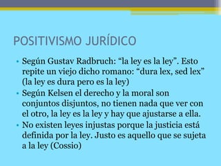 POSITIVISMO JURÍDICO
• Según Gustav Radbruch: “la ley es la ley”. Esto
repite un viejo dicho romano: “dura lex, sed lex”
(la ley es dura pero es la ley)
• Según Kelsen el derecho y la moral son
conjuntos disjuntos, no tienen nada que ver con
el otro, la ley es la ley y hay que ajustarse a ella.
• No existen leyes injustas porque la justicia está
definida por la ley. Justo es aquello que se sujeta
a la ley (Cossio)
 