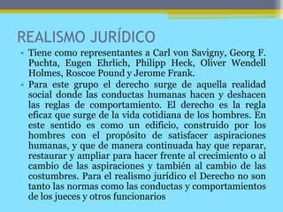 REALISMO JURÍDICO
• Tiene como representantes a Carl von Savigny, Georg F.
Puchta, Eugen Ehrlich, Philipp Heck, Oliver Wendell
Holmes, Roscoe Pound y Jerome Frank.
• Para este grupo el derecho surge de aquella realidad
social donde las conductas humanas hacen y deshacen
las reglas de comportamiento. El derecho es la regla
eficaz que surge de la vida cotidiana de los hombres. En
este sentido es como un edificio, construido por los
hombres con el propósito de satisfacer aspiraciones
humanas, y que de manera continuada hay que reparar,
restaurar y ampliar para hacer frente al crecimiento o al
cambio de las aspiraciones y también al cambio de las
costumbres. Para el realismo jurídico el Derecho no son
tanto las normas como las conductas y comportamientos
de los jueces y otros funcionarios
 