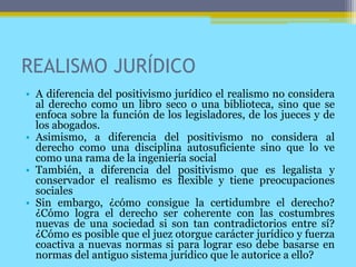 REALISMO JURÍDICO
• A diferencia del positivismo jurídico el realismo no considera
al derecho como un libro seco o una biblioteca, sino que se
enfoca sobre la función de los legisladores, de los jueces y de
los abogados.
• Asimismo, a diferencia del positivismo no considera al
derecho como una disciplina autosuficiente sino que lo ve
como una rama de la ingeniería social
• También, a diferencia del positivismo que es legalista y
conservador el realismo es flexible y tiene preocupaciones
sociales
• Sin embargo, ¿cómo consigue la certidumbre el derecho?
¿Cómo logra el derecho ser coherente con las costumbres
nuevas de una sociedad si son tan contradictorios entre sí?
¿Cómo es posible que el juez otorgue carácter jurídico y fuerza
coactiva a nuevas normas si para lograr eso debe basarse en
normas del antiguo sistema jurídico que le autorice a ello?
 