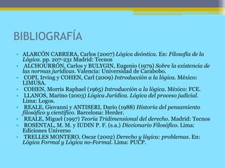 BIBLIOGRAFÍA
• ALARCÓN CABRERA, Carlos (2007) Lógica deóntica. En: Filosofía de la
Lógica. pp. 207-231 Madrid: Tecnos
• ALCHOURRÓN, Carlos y BULYGIN, Eugenio (1979) Sobre la existencia de
las normas jurídicas. Valencia: Universidad de Carabobo.
• COPI, Irving y COHEN, Carl (2009) Introducción a la lógica. México:
LIMUSA.
• COHEN, Morris Raphael (1965) Introducción a la lógica. México: FCE.
• LLANOS, Marino (2003) Lógica Jurídica. Lógica del proceso judicial.
Lima: Logos.
• REALE, Giovanni y ANTISERI, Darío (1988) Historia del pensamiento
filosófico y científico. Barcelona: Herder.
• REALE, Miguel (1997) Teoría Tridimensional del derecho. Madrid: Tecnos
• ROSENTAL, M. M. y IUDIN P. F. (s.a.) Diccionario Filosófico. Lima:
Ediciones Universo
• TRELLES MONTERO, Oscar (2002) Derecho y lógica: problemas. En:
Lógica Formal y Lógica no-Formal. Lima: PUCP.
 