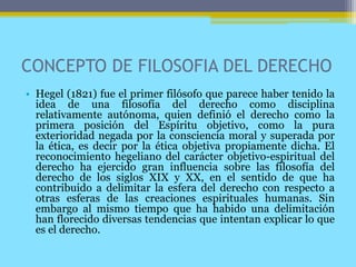 CONCEPTO DE FILOSOFIA DEL DERECHO
• Hegel (1821) fue el primer filósofo que parece haber tenido la
idea de una filosofía del derecho como disciplina
relativamente autónoma, quien definió el derecho como la
primera posición del Espíritu objetivo, como la pura
exterioridad negada por la consciencia moral y superada por
la ética, es decir por la ética objetiva propiamente dicha. El
reconocimiento hegeliano del carácter objetivo-espiritual del
derecho ha ejercido gran influencia sobre las filosofía del
derecho de los siglos XIX y XX, en el sentido de que ha
contribuido a delimitar la esfera del derecho con respecto a
otras esferas de las creaciones espirituales humanas. Sin
embargo al mismo tiempo que ha habido una delimitación
han florecido diversas tendencias que intentan explicar lo que
es el derecho.
 
