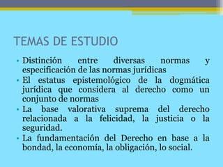 TEMAS DE ESTUDIO
• Distinción entre diversas normas y
especificación de las normas jurídicas
• El estatus epistemológico de la dogmática
jurídica que considera al derecho como un
conjunto de normas
• La base valorativa suprema del derecho
relacionada a la felicidad, la justicia o la
seguridad.
• La fundamentación del Derecho en base a la
bondad, la economía, la obligación, lo social.
 
