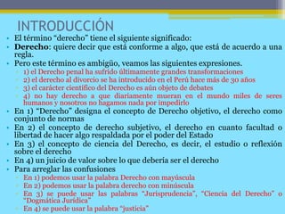 INTRODUCCIÓN
• El término “derecho” tiene el siguiente significado:
• Derecho: quiere decir que está conforme a algo, que está de acuerdo a una
regla.
• Pero este término es ambigüo, veamos las siguientes expresiones.
▫ 1) el Derecho penal ha sufrido últimamente grandes transformaciones
▫ 2) el derecho al divorcio se ha introducido en el Perú hace más de 30 años
▫ 3) el carácter científico del Derecho es aún objeto de debates
▫ 4) no hay derecho a que diariamente mueran en el mundo miles de seres
humanos y nosotros no hagamos nada por impedirlo
• En 1) “Derecho” designa el concepto de Derecho objetivo, el derecho como
conjunto de normas
• En 2) el concepto de derecho subjetivo, el derecho en cuanto facultad o
libertad de hacer algo respaldada por el poder del Estado
• En 3) el concepto de ciencia del Derecho, es decir, el estudio o reflexión
sobre el derecho
• En 4) un juicio de valor sobre lo que debería ser el derecho
• Para arreglar las confusiones
▫ En 1) podemos usar la palabra Derecho con mayúscula
▫ En 2) podemos usar la palabra derecho con minúscula
▫ En 3) se puede usar las palabras “Jurisprudencia”, “Ciencia del Derecho” o
“Dogmática Jurídica”
▫ En 4) se puede usar la palabra “justicia”
 