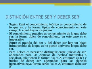 DISTINCIÓN ENTRE SER Y DEBER SER
• Según Kant el conocimiento teórico es conocimiento de
lo que es, y la forma típica de conocimiento en este
campo la constituyen los juicios
• El conocimiento práctico es conocimiento de lo que debe
ser; la forma típica de conocimiento en este caso es el
imperativo
• Entre el mundo del ser y del deber ser hay un hiato
infraqueable: de lo que es no puede derivarse lo que debe
ser.
• Para Kelsen es necesario distinguir entre: juicios de ser,
adecuados para las ciencias de hechos (naturales o
sociales), que tienen la forma: “si es A, entonces es B”; y
juicios de deber ser, adecuados para las ciencias
normativas cuya forma sería: “si es A, entonces debe ser
B”
 