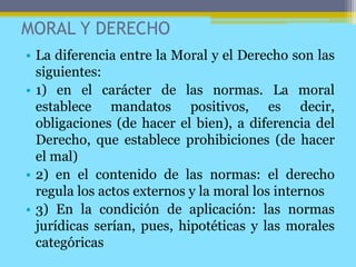 MORAL Y DERECHO
• La diferencia entre la Moral y el Derecho son las
siguientes:
• 1) en el carácter de las normas. La moral
establece mandatos positivos, es decir,
obligaciones (de hacer el bien), a diferencia del
Derecho, que establece prohibiciones (de hacer
el mal)
• 2) en el contenido de las normas: el derecho
regula los actos externos y la moral los internos
• 3) En la condición de aplicación: las normas
jurídicas serían, pues, hipotéticas y las morales
categóricas
 