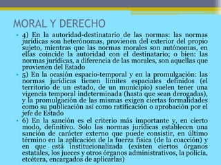 MORAL Y DERECHO
• 4) En la autoridad-destinatario de las normas: las normas
jurídicas son heterónomas, provienen del exterior del propio
sujeto, mientras que las normas morales son autónomas, en
ellas coincide la autoridad con el destinatario; o bien: las
normas jurídicas, a diferencia de las morales, son aquellas que
provienen del Estado
• 5) En la ocasión espacio-temporal y en la promulgación: las
normas jurídicas tienen límites espaciales definidos (el
territorio de un estado, de un municipio) suelen tener una
vigencia temporal indeterminada (hasta que sean derogadas),
y la promulgación de las mismas exigen ciertas formalidades
como su publicación así como ratificación o aprobación por el
jefe de Estado
• 6) En la sanción es el criterio más importante y, en cierto
modo, definitivo. Solo las normas jurídicas establecen una
sanción de carácter externo que puede consistir, en último
término en la aplicación de la fuerza física (de la coacción) y
en que está institucionalizada (existen ciertos órganos
estatales, los jueces y otros órganos administrativos, la policía,
etcétera, encargados de aplicarlas)
 