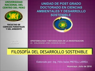 FILOSOFÍA DEL DESARROLLO SOSTENIBLE Huancayo, Julio de 2010 Elaborado por: Ing. Félix Isaías PRETELL LARREA  UNIDAD DE POST GRADO DOCTORADO EN CIENCIAS AMBIENTALES Y DESARROLLO SOSTENIBLE  CURSO  :EPISTEMOLOGIA Y METODOLOGIA DE LA INVESTIGACION Profesor  :Dr.  WALDEMAR JOSE CERRON ROJAS UNIVERSIDAD NACIONAL DEL CENTRO DEL PERÚ FACULTAD DE CIENCIAS FORESTALES Y DEL AMBIENTE 