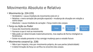 Movimento Absoluto e Relativo
• Movimento (p. 224-225)
• Verdadeiro = causa imediata do movimento está em si
• Relativo = mera variação (de posição espacial) = mudança de situação em relação a
outro corpo
• Absoluto = causa imediata da variação = força motriz dos corpos
• Força ou Ação ou Poder
• Causa do movimento absoluto
• Fornece o que é real ao movimento
• Não pode ser determinado matematicamente, mas explica de forma inteligível os
fenômenos
• Existe no estado presente e traz consigo mudança para o estado futuro
• Movimento corporal (p. 228)
• Não é por impacto, mas por movimento próprio, de suas partes (elasticidade)
• A determinação da força se verifica no encontro dos corpos
Força
Movimento
Absoluto
Movimento
Relativo
 