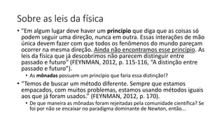 Sobre as leis da física
• "Em algum lugar deve haver um princípio que diga que as coisas só
podem seguir uma direção, nunca em outra. Essas interações de mão
única devem fazer com que todos os fenômenos do mundo pareçam
ocorrer na mesma direção. Ainda não encontramos esse princípio. As
leis da física que já descobrimos não parecem distinguir entre
passado e futuro“ (FEYNMAN, 2012, p. 115-116, “A distinção entre
passado e futuro”).
• As mônadas possuem um princípio que faria essa distinção!?
• “Temos de buscar um método diferente. Sempre que estamos
empacados, com muitos problemas, estamos usando métodos iguais
aos que já foram usados.” (FEYNMAN, 2012, p. 170).
• De que maneira as mônadas foram rejeitadas pela comunidade científica? Se
foi por não se encaixar no paradigma dominante de Newton, então...
 