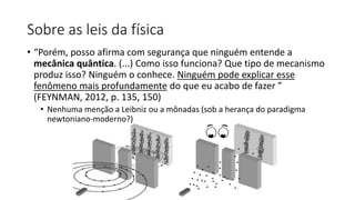 Sobre as leis da física
• “Porém, posso afirma com segurança que ninguém entende a
mecânica quântica. (...) Como isso funciona? Que tipo de mecanismo
produz isso? Ninguém o conhece. Ninguém pode explicar esse
fenômeno mais profundamente do que eu acabo de fazer ”
(FEYNMAN, 2012, p. 135, 150)
• Nenhuma menção a Leibniz ou a mônadas (sob a herança do paradigma
newtoniano-moderno?)
 