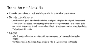 Trabalho de Filosofia
• Arte da descoberta racional depende da arte dos caracteres
• De arte combinatoria
• Alfabeto dos pensamentos humanos = noções simples de noções compostas
• Formação de noções compostas por combinação por método ordenado para
encontrar teoremas e tudo (a ser descoberto e testado) que se investiga deles
• Trabalho de filosofia
• Álgebra
• Não é a verdadeira arte matemática da descoberta, mas o alfabeto das
noções
• Verdadeira característica da geometria não é álgebra mas o alfabeto
 
