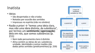 Inatista
• Ideias
• São despertadas e não criadas
• Notadas por ocasião dos sentidos
• Impressas no espírito (não no cérebro)
• Razão a priori → “temos uma ideia clara,
mas não uma ideia distinta, da substância”,
por termos um sentimento (apercepção)
dela em nós, que somos substâncias (p.
211)
• Nem todo pensamento claro é distinto
• Alma contém as ideias de ser, substância,
unidade, identidade e outras noções não
dadas pelos sentidos (predicamentos) (p. 259)
2 tipos de
imediatas
verdades (p. 259)
a posteriori
Por experiência
(da imediatidade
de apercepção)
Entre
entendimento e
objeto
a priori
Por identidade
Entre sujeito e
predicado
 