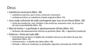 Deus
• Substância necessária (Mon. 38)
• substância suprema, que é única, universal e necessária
• unidade primitiva, ou substância simples originária (Mon. 47)
• Uma razão suficiente de todo contingente (por isso só um Deus) (Mon. 39)
• Fonte das existências, mas, também a das essências, enquanto reais, ou do que há
de real na possibilidade (Mon. 43)
• Não há limites = a perfeição é absolutamente infinita (Mon. 41)
• Atributos são absolutamente infinitos ou perfeitos (Mon. 48) -> Agostinho (medieval)
• Potência = fonte de tudo (48)
• Entendimento de Deus é a Região das verdades eternas ou das ideias de que elas
dependem (Mon. 43)
• Conhecimento = o detalhe das ideias (Mon. 48)
• Vontade = efetua as mudanças ou produções segundo o princípio do melhor (48)
 