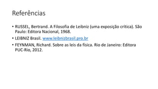 Referências
• RUSSEL, Bertrand. A Filosofia de Leibniz (uma exposição crítica). São
Paulo: Editora Nacional, 1968.
• LEIBNIZ Brasil. www.leibnizbrasil.pro.br
• FEYNMAN, Richard. Sobre as leis da física. Rio de Janeiro: Editora
PUC-Rio, 2012.
 