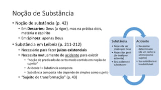 Noção de Substância
• Noção de substância (p. 42)
• Em Descartes: Deus (a rigor), mas na prática dois,
matéria e espírito
• Em Spinoza: apenas Deus
• Substância em Leibniz (p. 211-212)
• Necessário para fazer juízos existenciais
• Necessita mutuamente de acidente para existir
• “noção de predicado de certo modo contido em noção de
sujeito”
• Acidente != Substância composta
• Substância composta não depende de simples como sujeito
• “Sujeito de transformação” (p. 43)
Substância
• Necessita ser
criado por Deus
• Necessitar geral
(de qualquer
acidente)
• Seu acidente é
substituível
Acidente
• Necessitar
determinado
(de um certo) e
último (como
sujeito)
• Sua substância é
insubstituível
 