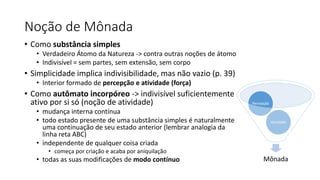 Noção de Mônada
• Como substância simples
• Verdadeiro Átomo da Natureza -> contra outras noções de átomo
• Indivisível = sem partes, sem extensão, sem corpo
• Simplicidade implica indivisibilidade, mas não vazio (p. 39)
• Interior formado de percepção e atividade (força)
• Como autômato incorpóreo -> indivisível suficientemente
ativo por si só (noção de atividade)
• mudança interna contínua
• todo estado presente de uma substância simples é naturalmente
uma continuação de seu estado anterior (lembrar analogia da
linha reta ABC)
• independente de qualquer coisa criada
• começa por criação e acaba por aniquilação
• todas as suas modificações de modo contínuo Mônada
Atividade
Percepção
 