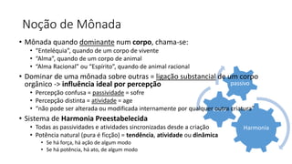 Harmonia
ativo
passivo
Noção de Mônada
• Mônada quando dominante num corpo, chama-se:
• “Enteléquia”, quando de um corpo de vivente
• “Alma”, quando de um corpo de animal
• “Alma Racional” ou “Espírito”, quando de animal racional
• Dominar de uma mônada sobre outras = ligação substancial de um corpo
orgânico -> influência ideal por percepção
• Percepção confusa = passividade = sofre
• Percepção distinta = atividade = age
• “não pode ser alterada ou modificada internamente por qualquer outra criatura”
• Sistema de Harmonia Preestabelecida
• Todas as passividades e atividades sincronizadas desde a criação
• Potência natural (pura é ficção) = tendência, atividade ou dinâmica
• Se há força, há ação de algum modo
• Se há potência, há ato, de algum modo
 