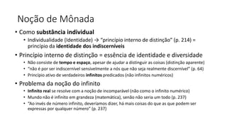 Noção de Mônada
• Como substância individual
• Individualidade (Identidade) → “princípio interno de distinção” (p. 214) =
princípio da identidade dos indiscerníveis
• Princípio interno de distinção = essência de identidade e diversidade
• Não consiste de tempo e espaço, apesar de ajudar a distinguir as coisas (distinção aparente)
• “não é por ser indiscernível sensivelmente a nós que não seja realmente discernível” (p. 64)
• Princípio ativo de verdadeiros infinitos predicados (não infinitos numéricos)
• Problema da noção do infinito
• Infinito real se resolve com a noção de incomparável (não como o infinito numérico)
• Mundo não é infinito em grandeza (matemática), senão não seria um todo (p. 237)
• “Ao invés de número infinito, deveríamos dizer, há mais coisas do que as que podem ser
expressas por qualquer número” (p. 237)
 