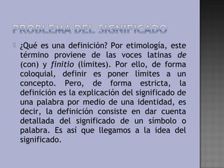    ¿Qué es una definición? Por etimología, este
    término proviene de las voces latinas de
    (con) y finitio (límites). Por ello, de forma
    coloquial, definir es poner límites a un
    concepto. Pero, de forma estricta, la
    definición es la explicación del significado de
    una palabra por medio de una identidad, es
    decir, la definición consiste en dar cuenta
    detallada del significado de un símbolo o
    palabra. Es así que llegamos a la idea del
    significado.
 