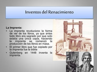 Inventos del Renacimiento 
La Imprenta: 
• La imprenta revoluciono la forma 
de ver de los libros, ya que antes 
todo libro era sagrado por que solo 
existía una única copia, haciendo 
la imprenta se comenzó la 
producción de los libros en masa. 
• El primer libro que fue copiado por 
la imprenta fue la biblia 
• Gutenberg en 1448 inventa la 
imprenta. 
 