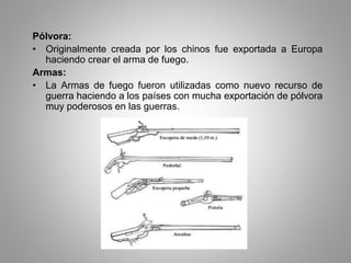 Pólvora: 
• Originalmente creada por los chinos fue exportada a Europa 
haciendo crear el arma de fuego. 
Armas: 
• La Armas de fuego fueron utilizadas como nuevo recurso de 
guerra haciendo a los países con mucha exportación de pólvora 
muy poderosos en las guerras. 
 