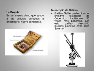 La Brújula: 
Es un invento chino que ayudo 
a las culturas europeas a 
encontrar el nuevo continente. 
Telescopio de Galileo: 
• Galileo Galilei perfecciono el 
primitivo telescopio de 
Copérnico haciéndolo 30 
veces mas poderoso, con 
esto galileo descubrió 
muchos planetas entre ellos 
Saturno. 
 
