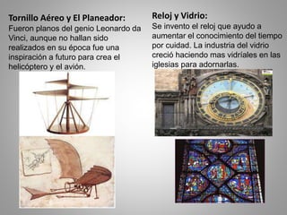 Tornillo Aéreo y El Planeador: 
Fueron planos del genio Leonardo da 
Vinci, aunque no hallan sido 
realizados en su época fue una 
inspiración a futuro para crea el 
helicóptero y el avión. 
Reloj y Vidrio: 
Se invento el reloj que ayudo a 
aumentar el conocimiento del tiempo 
por cuidad. La industria del vidrio 
creció haciendo mas vidríales en las 
iglesias para adornarlas. 
 