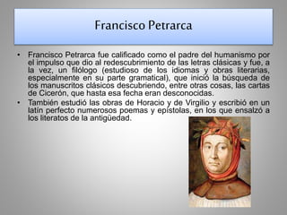Francisco Petrarca 
• Francisco Petrarca fue calificado como el padre del humanismo por 
el impulso que dio al redescubrimiento de las letras clásicas y fue, a 
la vez, un filólogo (estudioso de los idiomas y obras literarias, 
especialmente en su parte gramatical), que inició la búsqueda de 
los manuscritos clásicos descubriendo, entre otras cosas, las cartas 
de Cicerón, que hasta esa fecha eran desconocidas. 
• También estudió las obras de Horacio y de Virgilio y escribió en un 
latín perfecto numerosos poemas y epístolas, en los que ensalzó a 
los literatos de la antigüedad. 
 
