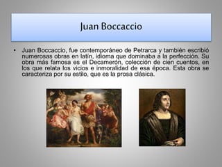 Juan Boccaccio 
• Juan Boccaccio, fue contemporáneo de Petrarca y también escribió 
numerosas obras en latín, idioma que dominaba a la perfección. Su 
obra más famosa es el Decamerón, colección de cien cuentos, en 
los que relata los vicios e inmoralidad de esa época. Esta obra se 
caracteriza por su estilo, que es la prosa clásica. 
 