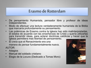 Erasmo de Rotterdam 
• De pensamiento Humanista, pensador libre y profesor de ideas 
independientes. 
• Modo de efectuar una lectura verdaderamente humanista de la Biblia 
que marcaría profundamente su pensamiento. 
• Las polémicas de Erasmo contra la Iglesia han sido malinterpretadas, 
el estaba de acuerdo con las enseñanzas de Cristo y quería utilizarlas 
para transmitir ideas, para aclarar doctrinas católicas y hacer que la 
iglesia permitiera mas libertad de pensamiento. 
• El creía que el Renacimiento era una 
manera de pensar fundamentalmente nueva. 
AUTOR: 
• Adagios 
• Manual del soldado cristiano 
• Elogio de la Locura (Dedicado a Tomas Moro) 
 