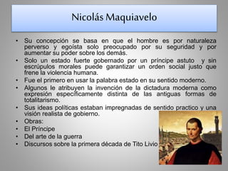 Nicolás Maquiavelo 
• Su concepción se basa en que el hombre es por naturaleza 
perverso y egoísta solo preocupado por su seguridad y por 
aumentar su poder sobre los demás. 
• Solo un estado fuerte gobernado por un príncipe astuto y sin 
escrúpulos morales puede garantizar un orden social justo que 
frene la violencia humana. 
• Fue el primero en usar la palabra estado en su sentido moderno. 
• Algunos le atribuyen la invención de la dictadura moderna como 
expresión específicamente distinta de las antiguas formas de 
totalitarismo. 
• Sus ideas políticas estaban impregnadas de sentido practico y una 
visión realista de gobierno. 
• Obras: 
• El Príncipe 
• Del arte de la guerra 
• Discursos sobre la primera década de Tito Livio 
 