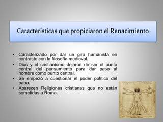 Características que propiciaron el Renacimiento 
• Caracterizado por dar un giro humanista en 
contraste con la filosofía medieval. 
• Dios y el cristianismo dejaron de ser el punto 
central del pensamiento para dar paso al 
hombre como punto central. 
• Se empezó a cuestionar el poder político del 
papa. 
• Aparecen Religiones cristianas que no están 
sometidas a Roma. 
 