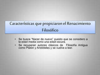 Características que propiciaron el Renacimiento 
Filosófico 
• Se busca “Nacer de nuevo” puesto que se considero a 
la edad media como una edad oscura. 
• Se recuperan autores clásicos de Filosofía Antigua 
como Platón y Aristóteles y se vuelve a leer. 
 