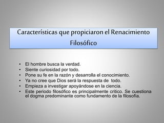 Características que propiciaron el Renacimiento 
Filosófico 
• El hombre busca la verdad. 
• Siente curiosidad por todo. 
• Pone su fe en la razón y desarrolla el conocimiento. 
• Ya no cree que Dios será la respuesta de todo. 
• Empieza a investigar apoyándose en la ciencia. 
• Este periodo filosófico es principalmente critico. Se cuestiona 
el dogma predominante como fundamento de la filosofía. 
 