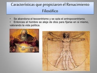 Características que propiciaron el Renacimiento 
Filosófico 
• Se abandona el teocentrismo y se opta el antropocentrismo. 
• Entonces el hombre se aleja de dios para fijarse en si mismo, 
valorando la vida política. 
 