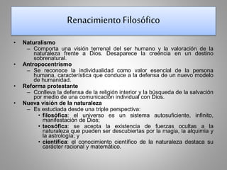 Renacimiento Filosófico 
• Naturalismo 
– Comporta una visión terrenal del ser humano y la valoración de la 
naturaleza frente a Dios. Desaparece la creencia en un destino 
sobrenatural. 
• Antropocentrismo 
– Se reconoce la individualidad como valor esencial de la persona 
humana, característica que conduce a la defensa de un nuevo modelo 
de humanidad. 
• Reforma protestante 
– Conlleva la defensa de la religión interior y la búsqueda de la salvación 
por medio de una comunicación individual con Dios. 
• Nueva visión de la naturaleza 
– Es estudiada desde una triple perspectiva: 
• filosófica: el universo es un sistema autosuficiente, infinito, 
manifestación de Dios; 
• teosófica: se acepta la existencia de fuerzas ocultas a la 
naturaleza que pueden ser descubiertas por la magia, la alquimia y 
la astrología; y 
• científica: el conocimiento científico de la naturaleza destaca su 
carácter racional y matemático. 
 
