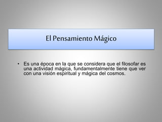 El Pensamiento Mágico 
• Es una época en la que se considera que el filosofar es 
una actividad mágica, fundamentalmente tiene que ver 
con una visión espiritual y mágica del cosmos. 
 