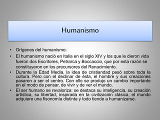 Humanismo 
• Orígenes del humanismo: 
• El humanismo nació en Italia en el siglo XIV y los que le dieron vida 
fueron dos Escritores, Petrarca y Boccaccio, que por esta razón se 
constituyeron en los precursores del Renacimiento. 
• Durante la Edad Media, la idea de cristiandad pesó sobre toda la 
cultura. Pero con el declinar de ésta, el hombre y sus creaciones 
pasaron a ser el centro. Con ello se produjo un cambio importante 
en el modo de pensar, de vivir y de ver el mundo. 
• El ser humano se revaloriza: se destaca su inteligencia, su creación 
artística, su libertad, inspirada en la civilización clásica, el mundo 
adquiere una fisonomía distinta y todo tiende a humanizarse. 
 